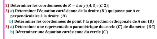 Déterminer les coordonnées de K=bary (A,3);(C,2)
3) a) Déterminer l'équation cartésienne de la droite (D') qui passe par A et 
perpendiculaire à la droite (D) 
b) Déterminer les coordonnées de point F la projection orthogonale de A sur (D) 
3) a) Déterminer une représentation paramétrique du cercle (C') de diamètre [ OC ] 
b) Déterminer une équation cartésienne du cercle (C’)