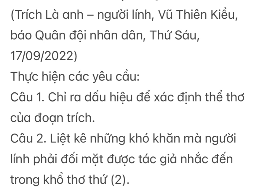 (Trích Là anh - người lính, Vũ Thiên Kiều, 
báo Quân đội nhân dân, Thứ Sáu, 
17/09/2022) 
Thực hiện các yêu cầu: 
Câu 1. Chỉ ra dấu hiệu để xác định thể thơ 
của đoạn trích. 
Câu 2. Liệt kê những khó khăn mà người 
lính phải đối mặt được tác giả nhắc đến 
trong khổ thơ thứ (2).