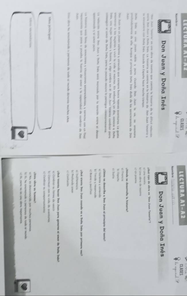 LEctura A1-Az CLASES CLASES
LECTURA A1-A2
Nombre_
Nombre:_   
Don Juan y Doña Inés
Don Juan y Doña Inés
''Din Juan Tenorio'' es una obra de teatro que cuenta la historia de la dificil relación
ntre Dan Juan y Doña Inés. La histaria se centra en la historia de Dan Juan Tenoria y  ¿Qué tipo de obra es ''Dan Juan Tenorio'?
su encuentro con Doña Inés. Sucede en España hace mucho tiempo. a) Una novela
b! una obra de teatro
Dote Tnés es una joven noble y pura. Cuando Don Juan la ve, se enamora o1 Un poeme
profindamente de ella. Aunque al principio Daña Tnés duda de los sentimientos de Don
¿Dónde se desarralla la historia"
al Francia
Don Juan es un jouen vallente y atrevido que siempre busca nuevas aventuras. Le gusta b) Essñe
enamarer a las mujeres y vivir la vida al máxima. fin embergo, un día, conace a Daña e) Italia
Tnes, una mujer henmasa y buena, y algo cambin en el. Don Juan intenta cambiar para
conseguir el amor de Daña Tnés, pero su pasedo oscura lo persique constantemente. ¿Cómo se describe a Don Juan al principio del texto?
La releción entre Dan Jean y Daña Inás está marcada por la tensión entre el deseo b) Tímido y reservado a) Valiente y atrevido
apastonado y el amór peró
el Bueno y pecífico
ca hitaria está liena de emaciónes y situaciones comprendentes, y termina con un final
impectianta que pasé o prueba la fuerza del amor y la cspacided de cambier de Don ¿Qué siente Don Juan cuando ve a Dola Tnês por primera vez?
A a) Indiferencia
b) Profunde amar
Esta abria ha renemarado a pereonas de tado el mundo durante muchos años el Canfución
¿Qué insenta haver Don Juan para genares el amor de Doña Inëst
al Cambiér su forma de vercó
ldos principal El conciuar con su vida de overturas
el Cambiar se comportamientó
¿Evre obru es famoea?
lfios recunitaon al No, es desconacióa por muchas pereinas
0) 55, ha enamonado a pereonas de tado el mundo
el Es pero no en uno dbre iportana