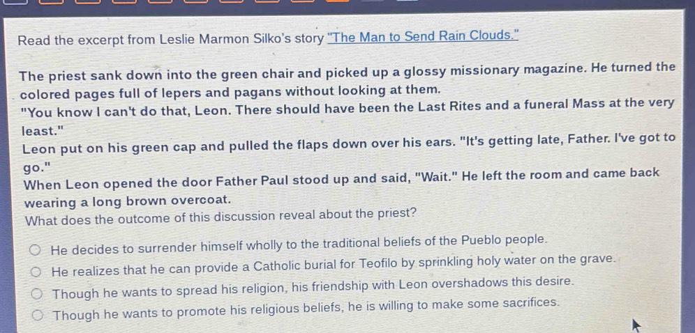 Read the excerpt from Leslie Marmon Silko's story 'The Man to Send Rain Clouds."
The priest sank down into the green chair and picked up a glossy missionary magazine. He turned the
colored pages full of lepers and pagans without looking at them.
"You know I can't do that, Leon. There should have been the Last Rites and a funeral Mass at the very
least."
Leon put on his green cap and pulled the flaps down over his ears. "It's getting late, Father. I've got to
go."
When Leon opened the door Father Paul stood up and said, "Wait." He left the room and came back
wearing a long brown overcoat.
What does the outcome of this discussion reveal about the priest?
He decides to surrender himself wholly to the traditional beliefs of the Pueblo people.
He realizes that he can provide a Catholic burial for Teofilo by sprinkling holy water on the grave.
Though he wants to spread his religion, his friendship with Leon overshadows this desire.
Though he wants to promote his religious beliefs, he is willing to make some sacrifices.