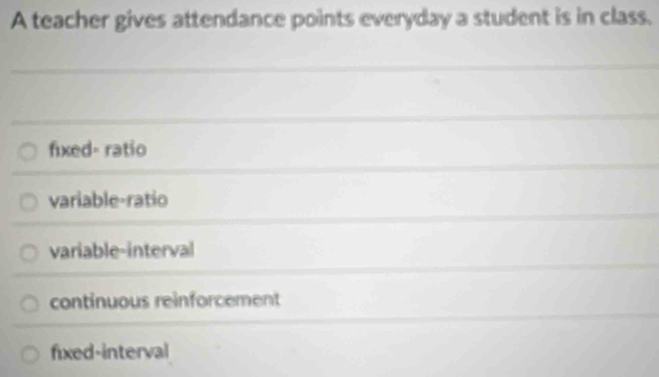 A teacher gives attendance points everyday a student is in class.
fixed- ratio
variable-ratio
variable-interval
continuous reinforcement
fixed-interval