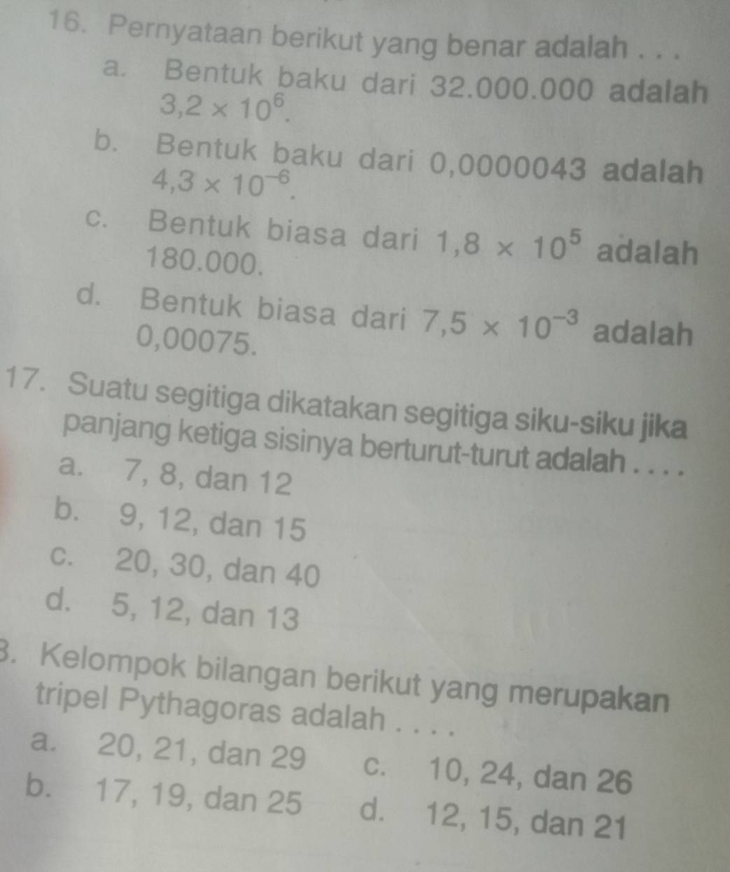 Pernyataan berikut yang benar adalah . . .
a. Bentuk baku dari 32.000.000 adalah
3,2* 10^6.
b. Bentuk baku dari 0,0000043 adalah
4,3* 10^(-6).
c. Bentuk biasa dari 1,8* 10^5 adalah
180.000.
d. Bentuk biasa dari 7,5* 10^(-3) adalah
0,00075.
17. Suatu segitiga dikatakan segitiga siku-siku jika
panjang ketiga sisinya berturut-turut adalah . . . .
a. 7, 8, dan 12
b. 9, 12, dan 15
c. 20, 30, dan 40
d. 5, 12, dan 13
3. Kelompok bilangan berikut yang merupakan
tripel Pythagoras adalah . . . .
a. 20, 21, dan 29 c. 10, 24, dan 26
b. 17, 19, dan 25 d. 12, 15, dan 21