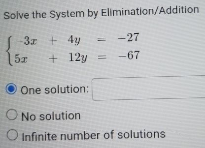 Solve the System by Elimination/Addition
beginarrayl -3x+4y=-27 5x+12y=-67endarray.
One solution: □
No solution
Infinite number of solutions