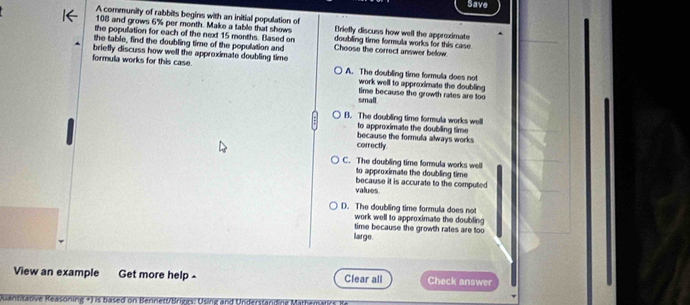 Save
A community of rabbits begins with an initial population of
108 and grows 6% per month. Make a table that shows Briefly discuss how well the approximate
the population for each of the next 15 months. Based on doubling time formula works for this case.
the table, find the doubling time of the population and Choose the correct answer below
briefly discuss how well the approximate doubling time
formula works for this case. A. The doubling time formula does not
work well to approximate the doubling
time because the growth rates are too
small.
B. The doubling time formula works well
to approximate the doubling time
because the formula always works
correctly.
C. The doubling time formula works well
to approximate the doubling time
because it is accurate to the computed
values
D. The doubling time formula does not
work well to approximate the doubling
time because the growth rates are too
large.
View an example Get more help Clear all Check answer
Quantitative Reasoning +) is based on Bennett/Briggs: Using and Understanding Mathematics ?