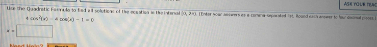 ASK YOUR TEAC 
Use the Quadratic Formula to find all solutions of the equation in the interval [0,2π ) , (Enter your answers as a comma-separated list. Round each answer to four decimal places.)
4cos^2(x)-4cos (x)-1=0
x=□
Meod Holn?