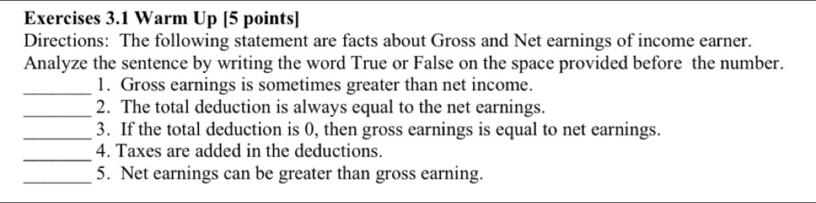 Warm Up [5 points] 
Directions: The following statement are facts about Gross and Net earnings of income earner. 
Analyze the sentence by writing the word True or False on the space provided before the number. 
_1. Gross earnings is sometimes greater than net income. 
_2. The total deduction is always equal to the net earnings. 
_3. If the total deduction is 0, then gross earnings is equal to net earnings. 
_4. Taxes are added in the deductions. 
_5. Net earnings can be greater than gross earning.