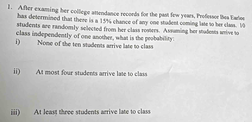 After examing her college attendance records for the past few years, Professor Bea Earlee 
has determined that there is a 15% chance of any one student coming late to her class. 10
students are randomly selected from her class rosters. Assuming her students arrive to 
class independently of one another, what is the probability: 
i) None of the ten students arrive late to class 
ii) At most four students arrive late to class 
iii) At least three students arrive late to class