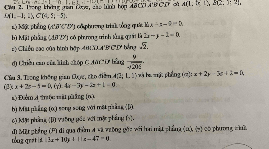 Trong không gian Oxyz, cho hình hộp ABCl D. A'B'C'D' có A(1;0;1), B(2;1;2),
D(1;-1;1), C'(4;5;-5).
a) Mặt phẳng (A'B'C'D') có phương trình tổng quát là x-z-9=0.
b) Mặt phẳng (AB'D') có phương trình tổng quát là 2x+y-2=0.
c) Chiều cao của hình hộp ABCD. A'B'C'D' bằng sqrt(2).
d) Chiều cao của hình chóp C. ABC'D' bằng  9/sqrt(206) . 
Câu 3. Trong không gian Oxyz, cho điểm A(2;1;1) và ba mặt phẳng (α): x+2y-3z+2=0, 
(β): x+2z-5=0, (gamma ):4x-3y-2z+1=0.
a) Điểm A thuộc mặt phẳng (α).
b) Mặt phẳng (α) song song với mặt phẳng (β).
c) Mặt phẳng (β) vuông góc với mặt phẳng (γ).
d) Mặt phẳng (P) đi qua điểm A và vuông góc với hai mặt phẳng (α), (γ) có phương trình
tổng quát là 13x+10y+11z-47=0.