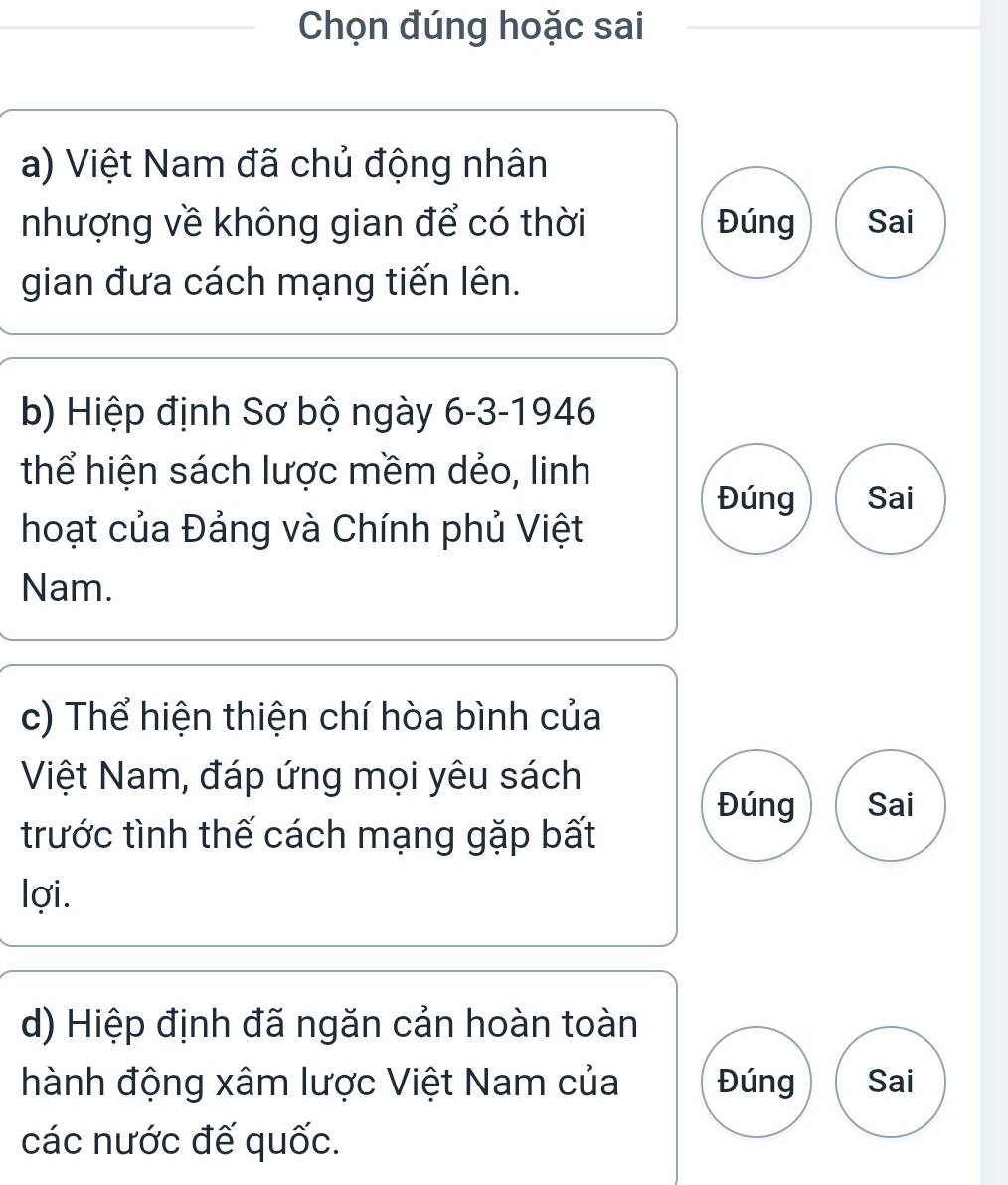 Chọn đúng hoặc sai 
a) Việt Nam đã chủ động nhân 
nhượng về không gian để có thời Đúng Sai 
gian đưa cách mạng tiến lên. 
b) Hiệp định Sơ bộ ngày 6-3-1946 
thể hiện sách lược mềm dẻo, linh 
Đúng Sai 
hoạt của Đảng và Chính phủ Việt 
Nam. 
c) Thể hiện thiện chí hòa bình của 
Việt Nam, đáp ứng mọi yêu sách 
Đúng Sai 
trước tình thế cách mạng gặp bất 
lợi. 
d) Hiệp định đã ngăn cản hoàn toàn 
hành động xâm lược Việt Nam của Đúng Sai 
các nước đế quốc.