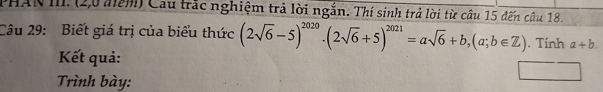 PHAN III. (2,0 điểm) Cầu trắc nghiệm trả lời ngắn. Thí sinh trả lời từ câu 15 đến câu 18.
Câu 29: Biết giá trị của biểu thức (2sqrt(6)-5)^2020· (2sqrt(6)+5)^2021=asqrt(6)+b, (a;b∈ Z). Tính a+b. 
Kết quả:
Trình bày: