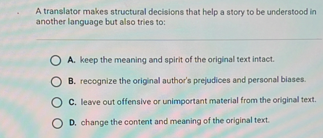 A translator makes structural decisions that help a story to be understood in
another language but also tries to:
A. keep the meaning and spirit of the original text intact.
B. recognize the original author's prejudices and personal biases.
C. leave out offensive or unimportant material from the original text.
D. change the content and meaning of the original text.