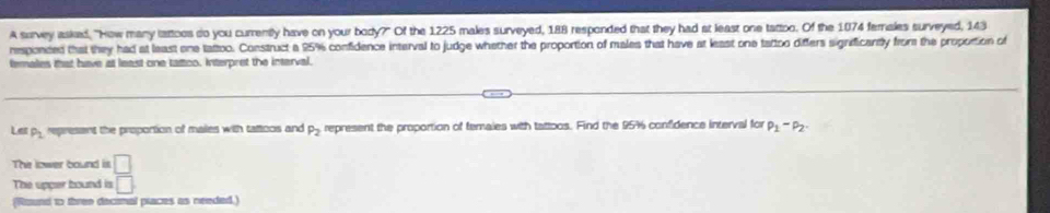 A survey asked, "How many lattoes do you currently have on your body?" Of the 1225 males surveyed, 188 responded that they had at least one tattoo. Of the 1074 females surveyed, 143
responded that they had at least one tattoo. Construct a 95% confidence interval to judge whether the proportion of males that have at least one tattoo differs significantly from the propotion of 
temales that have at least one tatico. Interpret the interval. 
Le P_2 epresant the proportion of males with tamoos and P_2 represent the proportion of temaies with tattoos. Find the 957 confidence interval for p_1-p_2. 
The lower bound is □ 
The upper bound is □ 
(Raund to three decinal piaces as needed.)