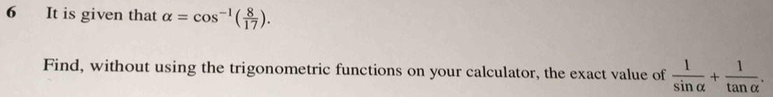 It is given that alpha =cos^(-1)( 8/17 ). 
Find, without using the trigonometric functions on your calculator, the exact value of  1/sin alpha  + 1/tan alpha  .