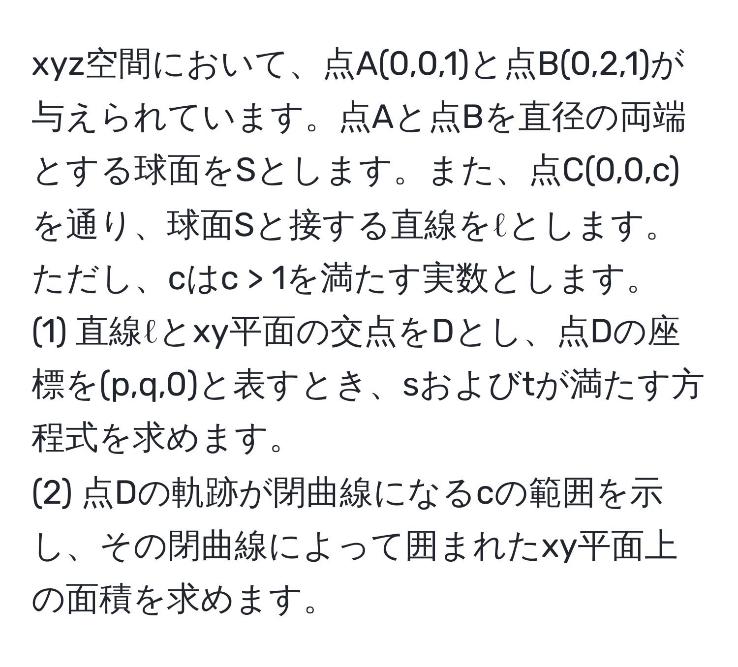 xyz空間において、点A(0,0,1)と点B(0,2,1)が与えられています。点Aと点Bを直径の両端とする球面をSとします。また、点C(0,0,c)を通り、球面Sと接する直線をℓとします。ただし、cはc > 1を満たす実数とします。  
(1) 直線ℓとxy平面の交点をDとし、点Dの座標を(p,q,0)と表すとき、sおよびtが満たす方程式を求めます。  
(2) 点Dの軌跡が閉曲線になるcの範囲を示し、その閉曲線によって囲まれたxy平面上の面積を求めます。