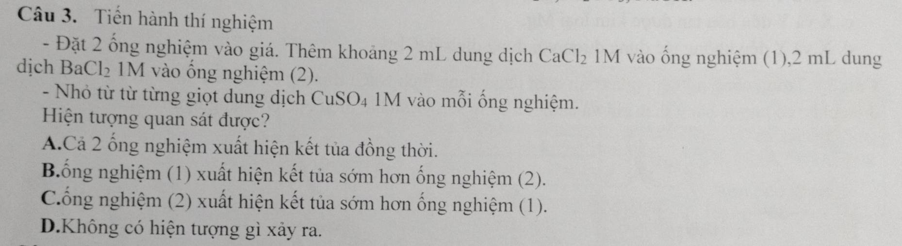 Tiến hành thí nghiệm
- Đặt 2 ống nghiệm vào giá. Thêm khoảng 2 mL dung dịch CaCl_2 1M vào ống nghiệm (1), 2 mL dung
dịch BaCl₂ 1M vào ổng nghiệm (2).
- Nhỏ từ từ từng giọt dung dịch CuSO4 1M vào mỗi ống nghiệm.
Hiện tượng quan sát được?
A.Cả 2 ống nghiệm xuất hiện kết tủa đồng thời.
Bống nghiệm (1) xuất hiện kết tủa sớm hơn ống nghiệm (2).
Cống nghiệm (2) xuất hiện kết tủa sớm hơn ống nghiệm (1).
D.Không có hiện tượng gì xảy ra.