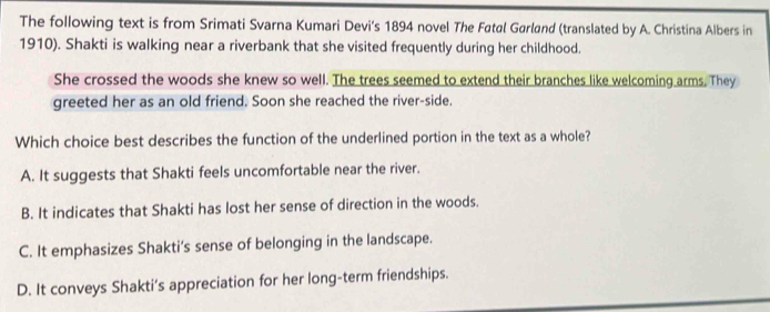 The following text is from Srimati Svarna Kumari Devi's 1894 novel The Fatal Garland (translated by A. Christina Albers in
1910). Shakti is walking near a riverbank that she visited frequently during her childhood.
She crossed the woods she knew so well. The trees seemed to extend their branches like welcoming arms. They
greeted her as an old friend. Soon she reached the river-side.
Which choice best describes the function of the underlined portion in the text as a whole?
A. It suggests that Shakti feels uncomfortable near the river.
B. It indicates that Shakti has lost her sense of direction in the woods.
C. It emphasizes Shakti’s sense of belonging in the landscape.
D. It conveys Shakti’s appreciation for her long-term friendships.