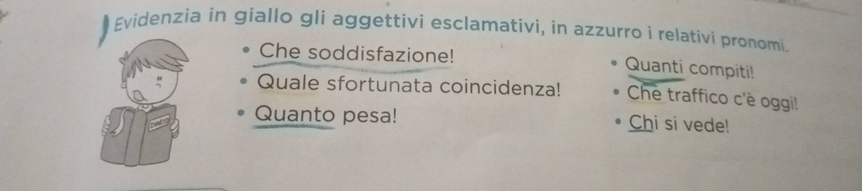 Evidenzia in giallo gli aggettivi esclamativi, in azzurro i relativi pronomi. 
Che soddisfazione! 
Quanti compiti! 
Quale sfortunata coincidenza! 
Che traffico c'è oggi! 
Quanto pesa! 
Chi si vede!