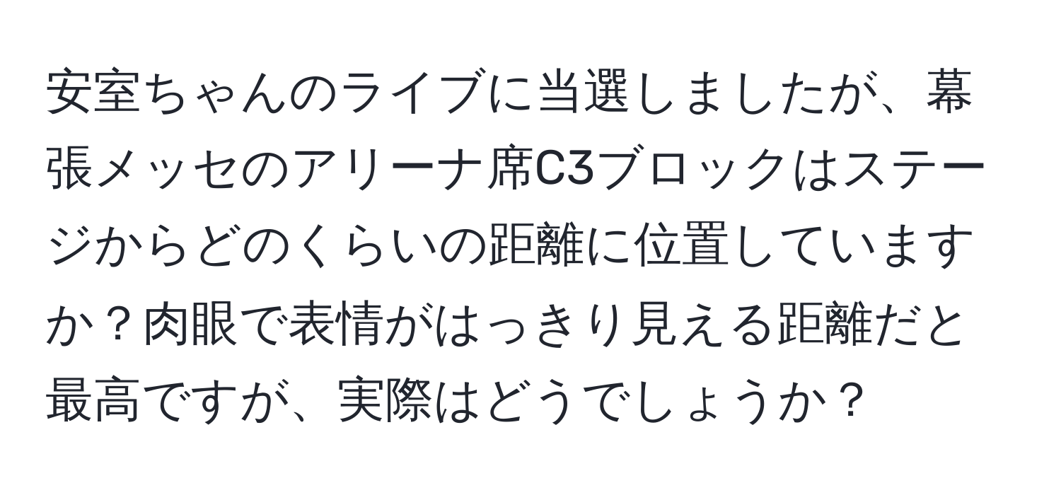 安室ちゃんのライブに当選しましたが、幕張メッセのアリーナ席C3ブロックはステージからどのくらいの距離に位置していますか？肉眼で表情がはっきり見える距離だと最高ですが、実際はどうでしょうか？