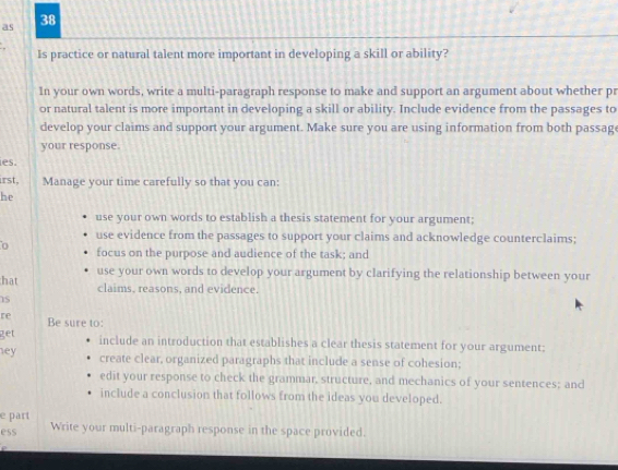 as 38 
Is practice or natural talent more important in developing a skill or ability? 
In your own words, write a multi-paragraph response to make and support an argument about whether pr 
or natural talent is more important in developing a skill or ability. Include evidence from the passages to 
develop your claims and support your argument. Make sure you are using information from both passag 
your response. 
ies. 
irst Manage your time carefully so that you can: 
he 
use your own words to establish a thesis statement for your argument; 
use evidence from the passages to support your claims and acknowledge counterclaims; 
focus on the purpose and audience of the task; and 
hat use your own words to develop your argument by clarifying the relationship between your 
claims, reasons, and evidence. 
re Be sure to: 
get include an introduction that establishes a clear thesis statement for your argument; 
ey create clear, organized paragraphs that include a sense of cohesion; 
edit your response to check the grammar, structure, and mechanics of your sentences; and 
include a conclusion that follows from the ideas you developed. 
e part 
ess Write your multi-paragraph response in the space provided.