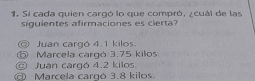 Si cada quien cargó lo que compró, ¿cuál de las
siguientes afirmaciones es cierta?
◎ Juan cargó 4.1 kilos.
⑤ Marcela cargó 3.75 kilos.
Juan cargó 4.2 kilos
Marcela cargó 3.8 kilos