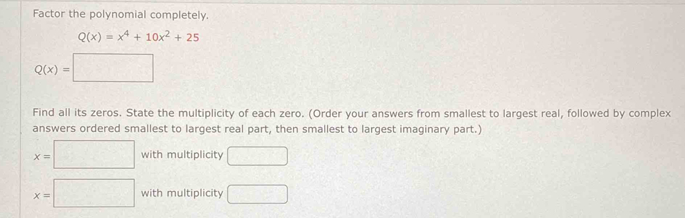 Factor the polynomial completely.
Q(x)=x^4+10x^2+25
Q(x)=□
Find all its zeros. State the multiplicity of each zero. (Order your answers from smallest to largest real, followed by complex 
answers ordered smallest to largest real part, then smallest to largest imaginary part.)
x=□ with multiplicity □
x=□ with multiplicity □