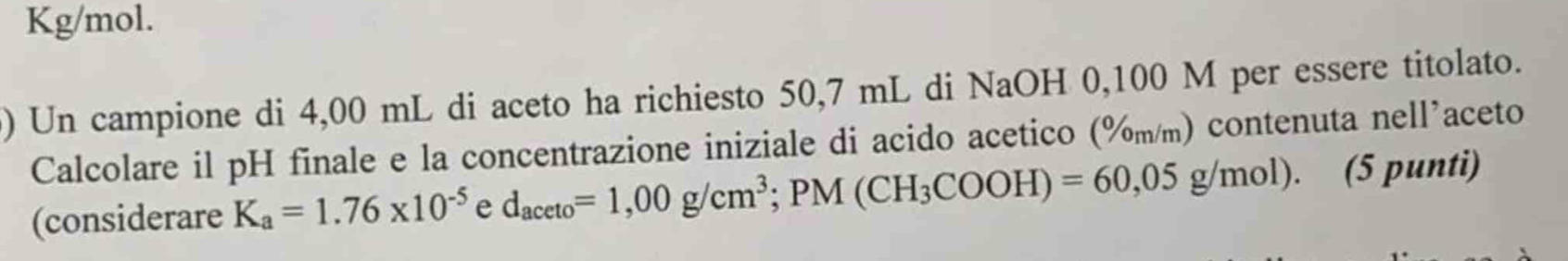 Kg/mol. 
) Un campione di 4,00 mL di aceto ha richiesto 50,7 mL di NaOH 0,100 M per essere titolato. 
Calcolare il pH finale e la concentrazione iniziale di acido acetico (%m/m) contenuta nell’aceto 
(considerare K_a=1.76* 10^(-5) e d_aceto=1,00g/cm^3; PM(CH_3COOH)=60,05g/mol). (5 punti)