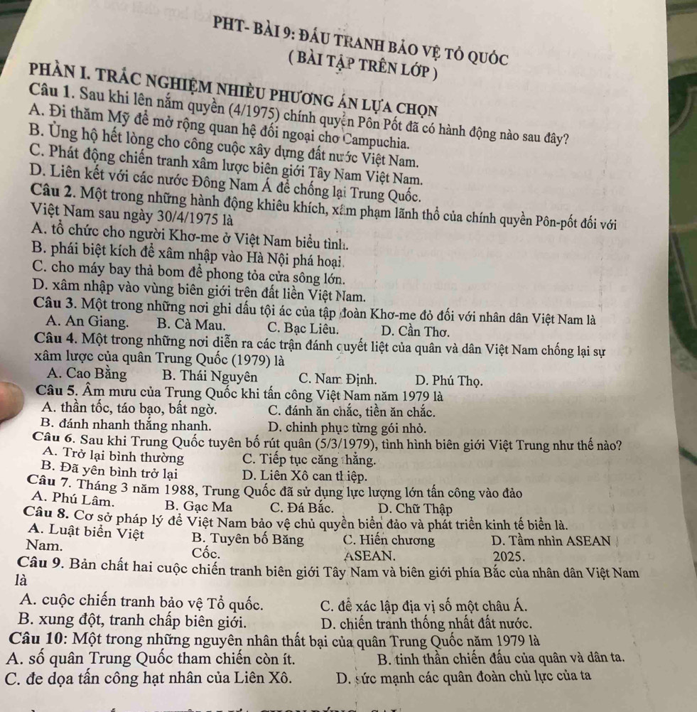 PHT- BàI 9: đÁU TRANH BảO Vệ tỏ qUốc
( bài tập trên lớp )
phầN I. TRÁC nGHIệM NHIÈU phương án lựa chọn
Câu 1. Sau khi lên nắm quyền (4/1975) chính quyền Pồn Pốt đã có hành động nào sau đây?
A. Đi thăm Mỹ đề mở rộng quan hệ đối ngoại cho Campuchia.
B. Ủng hộ hết lòng cho công cuộc xây dựng đất nước Việt Nam.
C. Phát động chiến tranh xâm lược biên giới Tây Nam Việt Nam.
D. Liên kết với các nước Đông Nam Á đề chống lại Trung Quốc.
Câu 2. Một trong những hành động khiêu khích, xâm phạm lãnh thổ của chính quyền Pôn-pốt đối với
Việt Nam sau ngày 30/4/1975 là
A. tổ chức cho người Khơ-me ở Việt Nam biểu tình.
B. phái biệt kích để xâm nhập vào Hà Nội phá hoại.
C. cho máy bay thả bom để phong tỏa cửa sông lớn.
D. xâm nhập vào vùng biên giới trên đất liền Việt Nam.
Câu 3. Một trong những nơi ghi dấu tội ác của tập đoàn Khơ-me đỏ đối với nhân dân Việt Nam là
A. An Giang. B. Cà Mau. C. Bạc Liêu. D. Cần Thơ.
Câu 4. Một trong những nơi diễn ra các trận đánh quyết liệt của quân và dân Việt Nam chống lại sự
xâm lược của quân Trung Quốc (1979) là
A. Cao Bằng B. Thái Nguyên C. Nam Định. D. Phú Thọ.
Câu 5. Âm mưu của Trung Quốc khi tấn công Việt Nam năm 1979 là
A. thần tốc, táo bạo, bất ngờ. C. đánh ăn chắc, tiền ăn chắc.
B. đánh nhanh thắng nhanh. D. chinh phục từng gói nhỏ.
Câu 6. Sau khi Trung Quốc tuyên bố rút quân (5/3/1979), tình hình biên giới Việt Trung như thế nào?
A. Trở lại bình thường C. Tiếp tục căng hằng.
B. Đã yên bình trở lại D. Liên Xô can thiệp.
Câu 7. Tháng 3 năm 1988, Trung Quốc đã sử dụng lực lượng lớn tấn công vào đảo
A. Phú Lâm. B. Gạc Ma C. Đá Bắc. D. Chữ Thập
Câu 8. Cơ sở pháp lý đề Việt Nam bảo vệ chủ quyền biển đảo và phát triển kinh tế biển là.
A. Luật biển Việt B. Tuyên bố Băng C. Hiến chương D. Tầm nhìn ASEAN
Nam. Cốc. 2025.
ASEAN.
Câu 9. Bản chất hai cuộc chiến tranh biên giới Tây Nam và biên giới phía Bắc của nhân dân Việt Nam
là
A. cuộc chiến tranh bảo vệ Tổ quốc. C. để xác lập địa vị số một châu Á.
B. xung đột, tranh chấp biên giới.  D. chiến tranh thống nhất đất nước.
Câu 10: Một trong những nguyên nhân thất bại của quân Trung Quốc năm 1979 là
A. số quân Trung Quốc tham chiến còn ít.  B. tinh thần chiến đấu của quân và dân ta.
C. đe dọa tần công hạt nhân của Liên Xô.  D. sức mạnh các quân đoàn chủ lực của ta