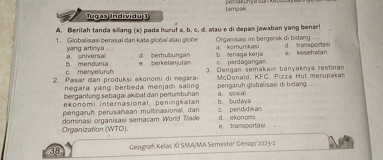 peniakunya đan kebudayaannyu 
tampak
Tugas Individu 3
A. Berilah tanda silang (x) pada huruf a, b, c, d, atau e di depan jawaban yang benar!
1. Globalisasi berasal dari kata global atau globe Organisasi ini bergerak di bidan
yang artinya a. komunikasi d. transportasi
a. universal d. berhubungan b. tenaga kerja e. kesehatan
b. mendunia e. berkelanjutan c. perdagangan
c. menyeluruh 3. Dengan semakain banyaknya restoran
2. Pasar dan produksi ekonomi di negara- McDonald, KFC, Pizza Hut merupakan
negara yang berbeda menjadi saling pengaruh globalisasi di bidang ....
bergantung sebagai akibat dari pertumbuhan a. sosial
ekonomi internasional, peningkatan b. budaya
pengaruh perusahaan multinasional, dan c. pendidikan
dominasi organisasi semacam World Trade d. ekonomi
Organization (WTO). e. transportasi
38 Geografi Kelas XI SMA/MA Semester Genap/ 2223-2
A