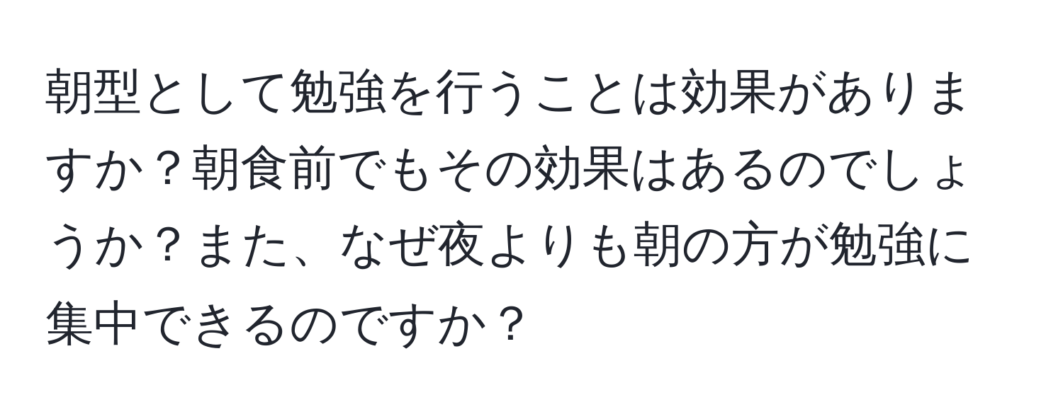 朝型として勉強を行うことは効果がありますか？朝食前でもその効果はあるのでしょうか？また、なぜ夜よりも朝の方が勉強に集中できるのですか？