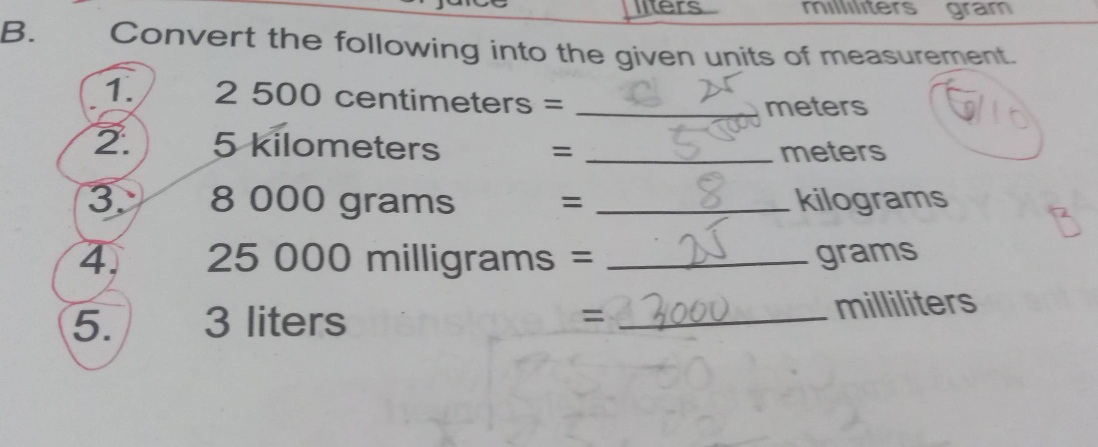 liters millılıters gram 
B. 
Convert the following into the given units of measurement. 
1. 2 500 centimeters =_ 
meters
2. 5 kilometers =_ 
meters
3. 8 000 grams _ kilograms
=
4. 25 000 milligrams = _ grams
5. 3 liters = _ milliliters