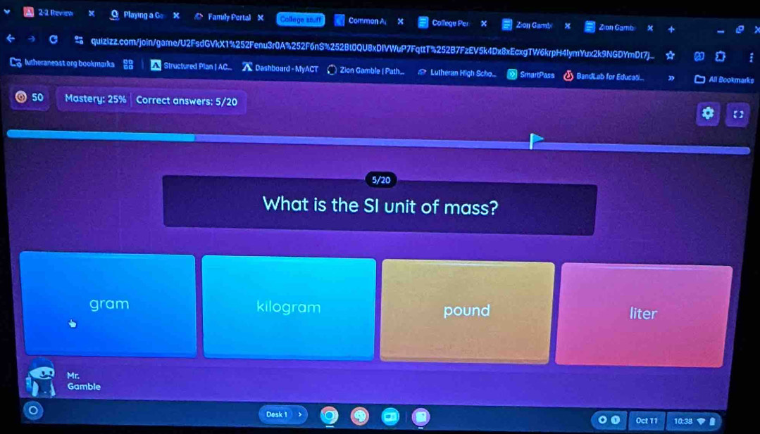 2-2 Review Playing a G Family Portal X College stuff Comman A College Per Zion Gambi Zian Gamb
C quizizz.com/join/game/U2FsdGVkX1%252Fenu3r0A%252F6nS%252Bt0QU8xDIVWuP7FqttT%252B7FzEV5k4Dx8xEcxgTW6krpH4IymYux2k9NGDYmDt7]_
C lutheraneast org bookmarka Structured Plan | AC. ADashboard - MyACT | Zion Gamble ( Path. ≌ Lutheran High Scho... SmartPass BandLab for Educasi. All Bookmarks
50 Mastery: 25% Correct answers: 5/20 【】
5/20
What is the SI unit of mass?
gram kilogram pound liter
Mr.
Gamble
Desk 1 Oct 11 10:38