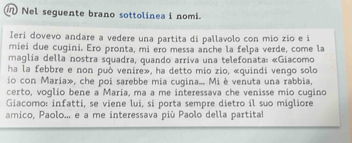 in Nel seguente brano sottolinea i nomi. 
Ieri dovevo andare a vedere una partita di pallavolo con mio zio e i 
miei due cugini. Ero pronta, mi ero messa anche la felpa verde, come la 
maglia della nostra squadra, quando arriva una telefonata: «Giacomo 
ha la febbre e non può venire», ha detto mio zio, «quindi vengo solo 
io con Maria», che poi sarebbe mia cugina... Mi è venuta una rabbia, 
certo, voglio bene a Maria, ma a me interessava che venisse mio cugino 
Giacomo: infatti, se viene lui, si porta sempre dietro il suo migliore 
amico, Paolo... e a me interessava più Paolo della partita!