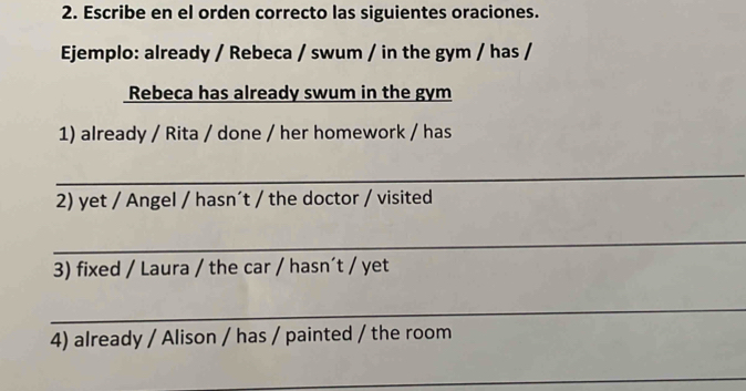 Escribe en el orden correcto las siguientes oraciones. 
Ejemplo: already / Rebeca / swum / in the gym / has / 
Rebeca has already swum in the gym 
1) already / Rita / done / her homework / has 
_ 
2) yet / Angel / hasn´t / the doctor / visited 
_ 
3) fixed / Laura / the car / hasn´t / yet 
_ 
4) already / Alison / has / painted / the room 
_