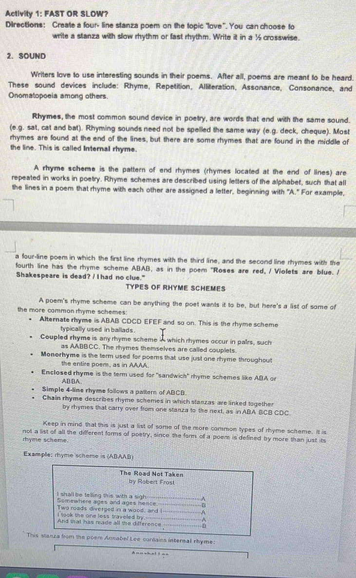 Activity 1: FAST OR SLOW?
Directions: Create a four- line stanza poem on the topic love". You can choose to
write a slanza with slow rhythm or fast rhythm. Write it in a ½ crosswise.
2. SOUND
Writers love to use interesting sounds in their poems. After all, poems are meant to be heard.
These sound devices include: Rhyme, Repetition, Alliteration, Assonance, Consonance, and
Onomatopoeia among others.
Rhymes, the most common sound device in poetry, are words that end with the same sound.
(e.g. sat, cat and bat). Rhyming sounds need not be spelled the same way (e.g. deck, cheque). Most
rhymes are found at the end of the lines, but there are some rhymes that are found in the middle of
the line. This is called Internal rhyme.
A rhyme scheme is the pattern of end rhymes (rhymes located at the end of lines) are
repeated in works in poetry. Rhyme schemes are described using letters of the alphabet, such that all
the lines in a poem that rhyme with each other are assigned a letter, beginning with "A." For example,
a four-line poem in which the first line rhymes with the third line, and the second line rhymes with the
fourth line has the rhyme scheme ABAB, as in the poem "Roses are red, / Violets are blue. /
Shakespeare is dead? / I had no clue."
TYPES OF RHYME SCHEMES
A poem's rhyme scheme can be anything the poet wants it to be, but here's a list of some of
the more common rhyme schemes:
Alternate rhyme is ABAB CDCD EFEF and so on. This is the rhyme scheme
typically used in ballads .
Coupled rhyme is anyrhyme scheme A which rhymes occur in pairs, such
as AABBCC. The rhymes themselves are called couplets.
Monorhyme is the term used for poems that use just one rhyme throughout
the entire poem, as in AAAA.
Enclosed rhyme is the term used for "sandwich" rhyme schemes like ABA or
ABBA.
Simple 4-line rhyme follows a pattern of ABCB.
Chain rhyme describes rhyme schemes in which stanzas are linked together
by rhymes that carry over from one stanza to the next, as in ABA BCB CDC.
Keep in mind that this is just a list of some of the more common types of rhyme scheme. It is
not a list of all the different forms of poetry, since the form of a poem is defined by more than just its
rhyme scheme.
Example: rhyme scheme is (ABAAB)
The Road Not Taken
by Robert Frost
I shall be telling this with a sigh  A
Somewhere ages and ages hence B
Two roads diverged in a wood, and I- A
I took the one less traveled by. ---- A
And that has made all the difference B
This stanza from the poem Annabel Lee contains internal rhyme:
Ann shai l n=