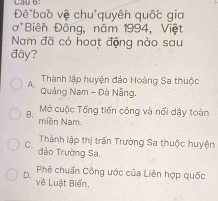 Cau 6:
Đê'ba6 vệ chu'quyên quốc gia
ơ'Biên Đông, năm 1994, Việt
Nam đã có hoat động nào sau
đây?
A. Thành lập huyện đảo Hoàng Sa thuộc
Quảng Nam - Đà Nẵng.
B. Mở cuộc Tổng tiến công và nổi dậy toàn
miền Nam.
C. Thành lập thị trấn Trường Sa thuộc huyện
đảo Trường Sa.
D. Phê chuẩn Công ước của Liên hợp quốc
về Luật Biển.