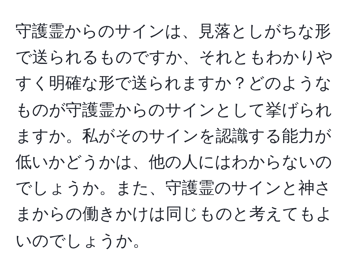 守護霊からのサインは、見落としがちな形で送られるものですか、それともわかりやすく明確な形で送られますか？どのようなものが守護霊からのサインとして挙げられますか。私がそのサインを認識する能力が低いかどうかは、他の人にはわからないのでしょうか。また、守護霊のサインと神さまからの働きかけは同じものと考えてもよいのでしょうか。