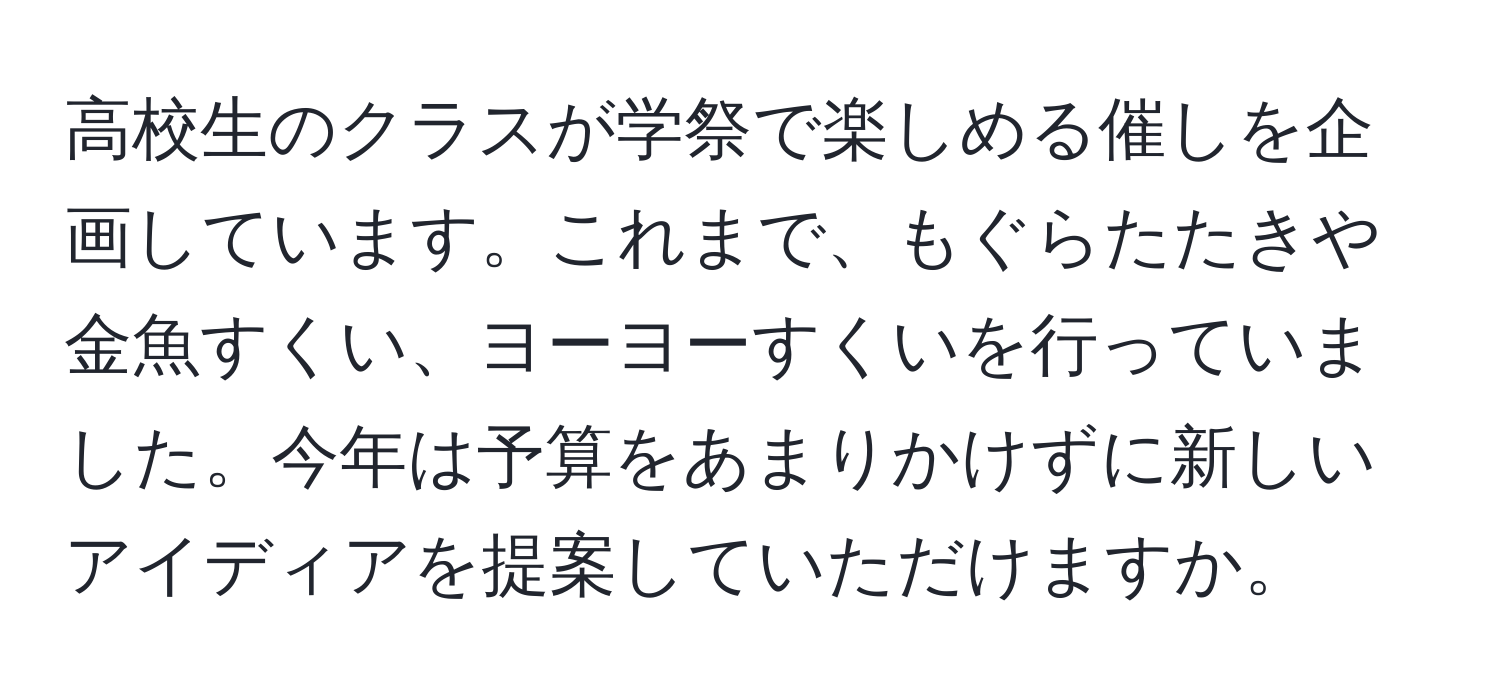 高校生のクラスが学祭で楽しめる催しを企画しています。これまで、もぐらたたきや金魚すくい、ヨーヨーすくいを行っていました。今年は予算をあまりかけずに新しいアイディアを提案していただけますか。