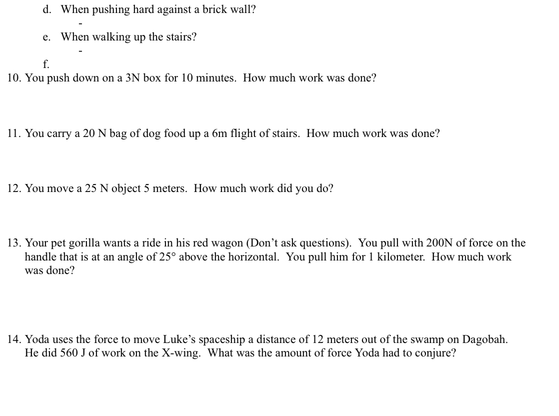 When pushing hard against a brick wall? 
e. When walking up the stairs? 
f. 
10. You push down on a 3N box for 10 minutes. How much work was done? 
11. You carry a 20 N bag of dog food up a 6m flight of stairs. How much work was done? 
12. You move a 25 N object 5 meters. How much work did you do? 
13. Your pet gorilla wants a ride in his red wagon (Don’t ask questions). You pull with 200N of force on the 
handle that is at an angle of 25° above the horizontal. You pull him for 1 kilometer. How much work 
was done? 
14. Yoda uses the force to move Luke’s spaceship a distance of 12 meters out of the swamp on Dagobah. 
He did 560 J of work on the X -wing. What was the amount of force Yoda had to conjure?