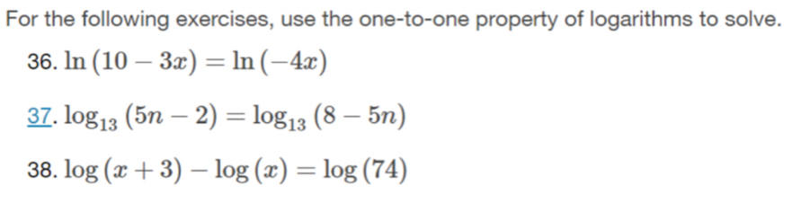 For the following exercises, use the one-to-one property of logarithms to solve. 
36. ln (10-3x)=ln (-4x)
37. log _13(5n-2)=log _13(8-5n)
38. log (x+3)-log (x)=log (74)