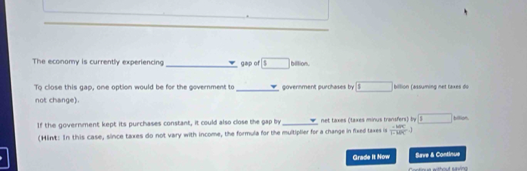 The economy is currently experiencing _gap of boxed  billion. 
To close this gap, one option would be for the government to_ government purchases by a □ billion (assuming net taxes do 
not change). 
If the government kept its purchases constant, it could also close the gap by net taxes (taxes minus transfers) by5 billion. 
(Hint: In this case, since taxes do not vary with income, the formula for the multiplier for a change in fixed taxes is  (-MPC)/1-MPC 
Grade It Now Save & Continue 
Cntinue without saving