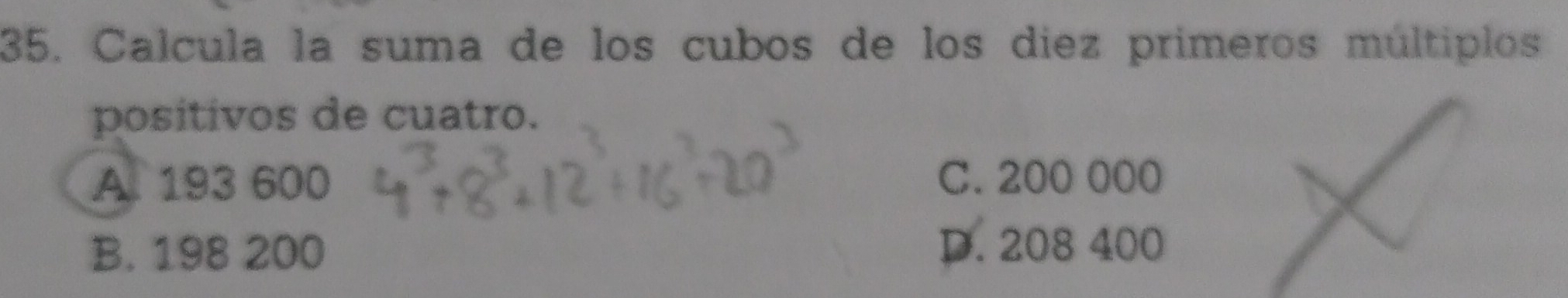 Calcula la suma de los cubos de los diez primeros múltiplos
positivos de cuatro.
A. 193 600 C. 200 000
B. 198 200 D. 208 400