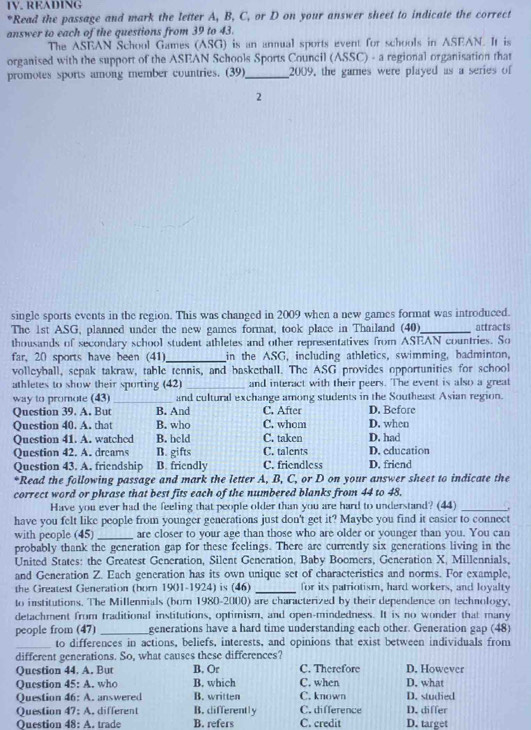 READING
*Read the passage and mark the letter A, B, C, or D on your answer sheet to indicate the correct
answer to each of the questions from 39 to 43.
The ASEAN School Games (ASG) is an annual sports event for schools in ASEAN. It is
organised with the support of the ASEAN Schools Sports Council (ASSC) - a regional organisation that
promotes sports among member countries. (39)_ 2009, the games were played as a series of
2
single sports events in the region. This was changed in 2009 when a new games format was introduced.
The 1st ASG, planned under the new games format, took place in Thailand (40)_ attracts
thousands of secondary school student athletes and other representatives from ASEAN countries. So
far, 20 sports have been (41)_ in the ASG, including athletics, swimming, badminton,
volleyball, sepak takraw, table tennis, and basketball. The ASG provides opportunities for school
athletes to show their sporting (42) _and interact with their peers. The event is also a great
way to promote (43) _and cultural exchange among students in the Southeast Asian region.
Question 39. A. But B. And C. After D. Before
Question 40. A. that B. who C. whom D. when
Question 41. A. watched B. held C. taken D. had
Question 42. A. dreams B. gifts C. talents D. education
Question 43. A. friendship B. friendly C. friendless D. friend
*Read the following passage and mark the letter A, B, C, or D on your answer sheet to indicate the
correct word or phrase that best fits each of the numbered blanks from 44 to 48.
Have you ever had the feeling that people older than you are hard to understand? (44) _.
have you felt like people from younger generations just don't get it? Maybe you find it easier to connect
with people (45) _are closer to your age than those who are older or younger than you. You can
probably thank the generation gap for these feelings. There are currently six generations living in the
United States: the Greatest Generation, Silent Generation, Baby Boomers, Generation X, Millennials,
and Generation Z. Each generation has its own unique set of characteristics and norms. For example,
the Greatest Generation (born 1901-1924) is (46) _for its patriotism, hard workers, and loyalty
to institutions. The Millennials (born 1980-2000) are characterized by their dependence on technology.
detachment from traditional institutions, optimism, and open-mindedness. It is no wonder that many
people from (47) _generations have a hard time understanding each other. Generation gap (48)
_to differences in actions, beliefs, interests, and opinions that exist between individuals from
different generations. So, what causes these differences?
Question 44. A. But B, Or C. Therefore D. However
Question 45: A. who B. which C. when D. what
Question 46: A. answered B. written C. known D. differ D. studied
Question 47: A. different B. differently C. difference
Ouestion 48: A. trade B. refers C. credit D. target