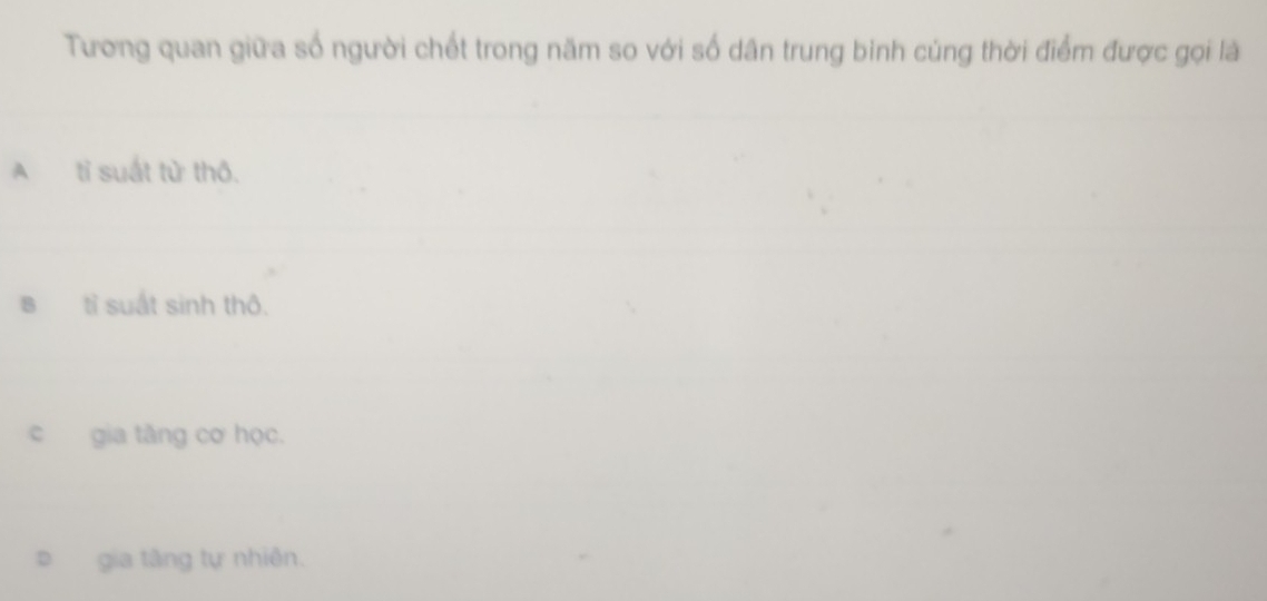 Tương quan giữa số người chết trong năm so với số dân trung binh củng thời điểm được gọi là
A tỉ suất tử thô.
B tỉ suất sinh thô.
c gia tăng cơ học.
gia tâng tự nhiên.