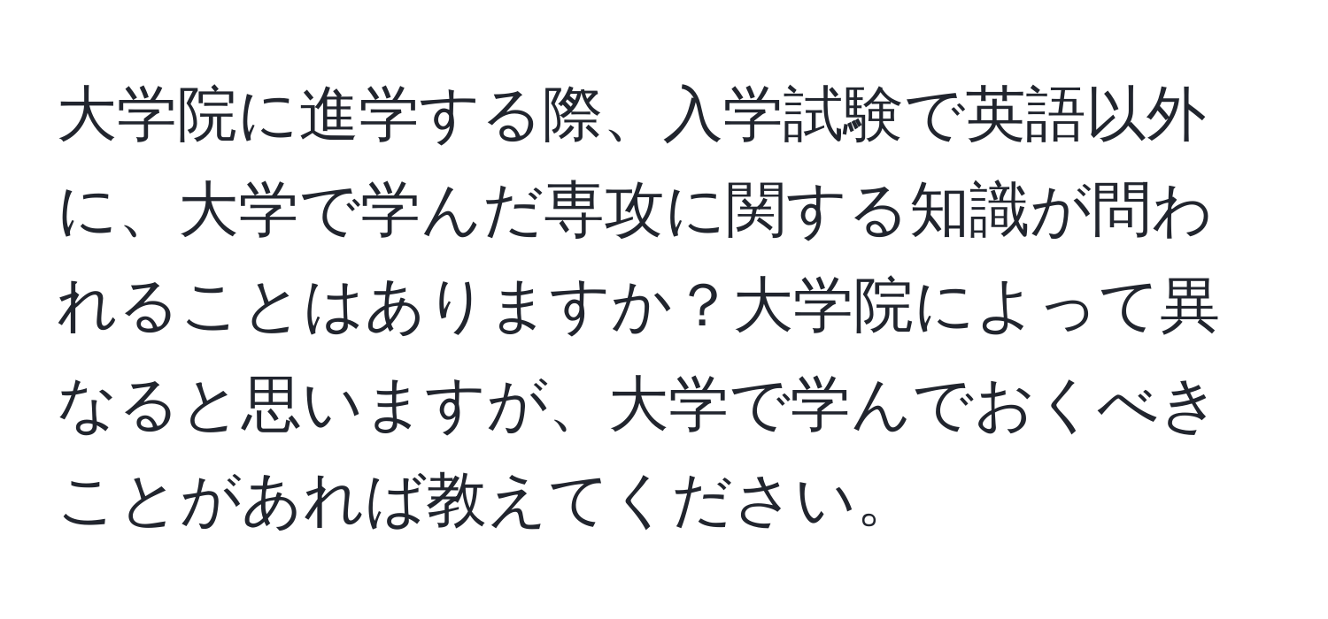 大学院に進学する際、入学試験で英語以外に、大学で学んだ専攻に関する知識が問われることはありますか？大学院によって異なると思いますが、大学で学んでおくべきことがあれば教えてください。