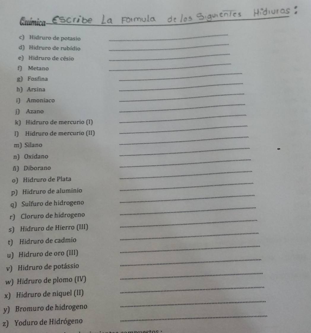 Química 
_ 
c) Hidruro de potasio 
_ 
_ 
d) Hidruro de rubídio 
_ 
e) Hidruro de césio 
_ 
f) Metano 
_ 
_ 
g) Fosfina 
h) Arsina 
i) Amoniaco 
_ 
j) Azano 
_ 
k) Hidruro de mercurio (1) 
_ 
l) Hidruro de mercurio (II) 
_ 
m) Silano 
_ 
n) Oxidano 
_ 
ñ) Diborano 
_ 
o) Hidruro de Plata_ 
_ 
_ 
p) Hidruro de aluminio 
q) Sulfuro de hidrogeno 
r) Cloruro de hidrogeno 
_ 
s) Hidruro de Hierro (III) 
_ 
_ 
t) Hidruro de cadmio 
_ 
u) Hidruro de oro (III) 
v) Hidruro de potássio 
_ 
w) Hidruro de plomo (IV) 
_ 
x) Hidruro de niquel (II) 
_ 
y) Bromuro de hidrogeno 
_ 
z) Yoduro de Hidrógeno 
_