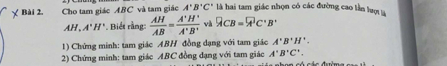 Cho tam giác ABC và tam giác A'B'C' là hai tam giác nhọn có các đường cao lần lượt là
AH, A'H'. Biết rằng:  AH/AB = A'H'/A'B'  và ACB=A'C'B'
1) Chứng minh: tam giác ABH đồng dạng với tam giác A'B'H'. 
2) Chứng minh: tam giác ABC đồng dạng với tam giác A'B'C'.
C c ó các đườm g