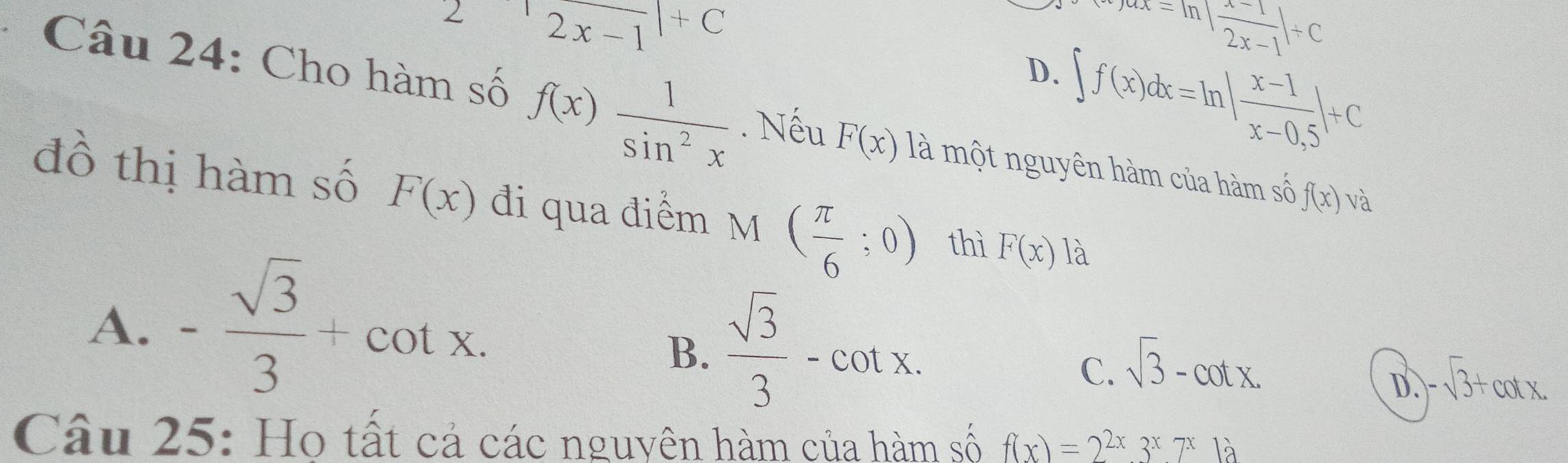 |2x-1|+C^((ax=ln |frac x-1-1)2x-1|+C
D. ∈t f(x)dx=ln | (x-1)/x-0,5 |+C
Câu 24: Cho hàm số f(x) 1/sin^2x . Nếu F(x) là một nguyên hàm của hàm số f(x) và
đồ thị hàm số F(x) đi qua điểm M ( π /6 ;0) thì F(x) là
A. - sqrt(3)/3 +cot x. 
^1
B.  sqrt(3)/3 -cot x.
C. sqrt(3)-cot x.
D -sqrt(3)+cot x. 
Câu 25: Ho tất cả các nguyên hàm của hàm số f(x)=2^(2x)3^x7^x1a