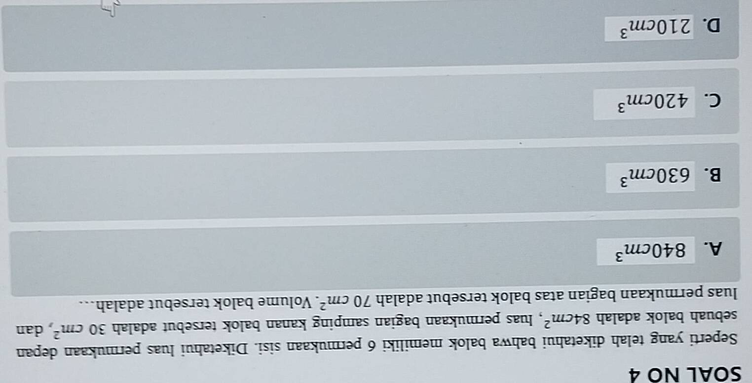 SOAL NO 4
Seperti yang telah diketahui bahwa balok memiliki 6 permukaan sisi. Diketahui luas permukaan depan
sebuah balok adalah 84cm^2 , luas permukaan bagian samping kanan balok tersebut adalah 30cm^2 dan
luas permukaan bagian atas balok tersebut adalah 70cm^2. Volume balok tersebut adalah..
A. 840cm^3
B. 630cm^3
C. 420cm^3
D. 210cm^3