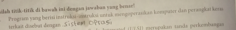 silah titik-titik di bawah ini dengan jawaban yang benar! 
Program yang berisi instruksi-instruksi untuk mengoperasikan komputer dan perangkat keras 
terkait disebut dengan . 
d U S ) merupakan tanda perkembangan