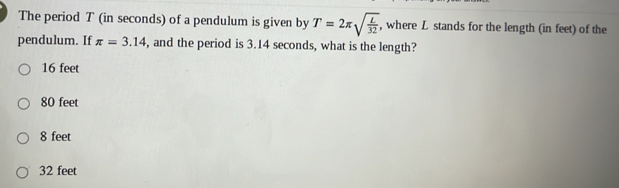 The period T (in seconds) of a pendulum is given by T=2π sqrt(frac L)32 , where L stands for the length (in feet) of the
pendulum. If π =3.14 , and the period is 3.14 seconds, what is the length?
16 feet
80 feet
8 feet
32 feet